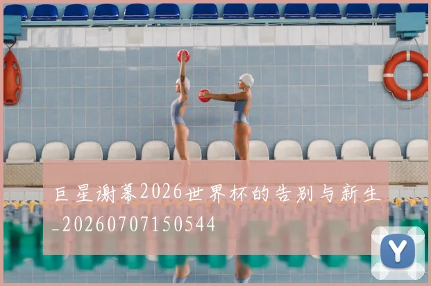 巨星谢幕2026世界杯的告别与新生_20260707150544