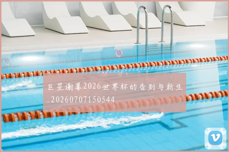巨星谢幕2026世界杯的告别与新生_20260707150544