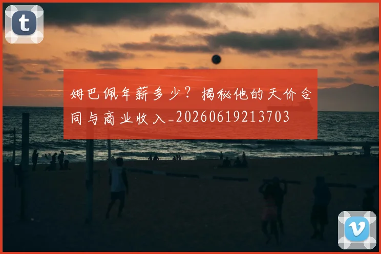 姆巴佩年薪多少？揭秘他的天价合同与商业收入_20260619213703