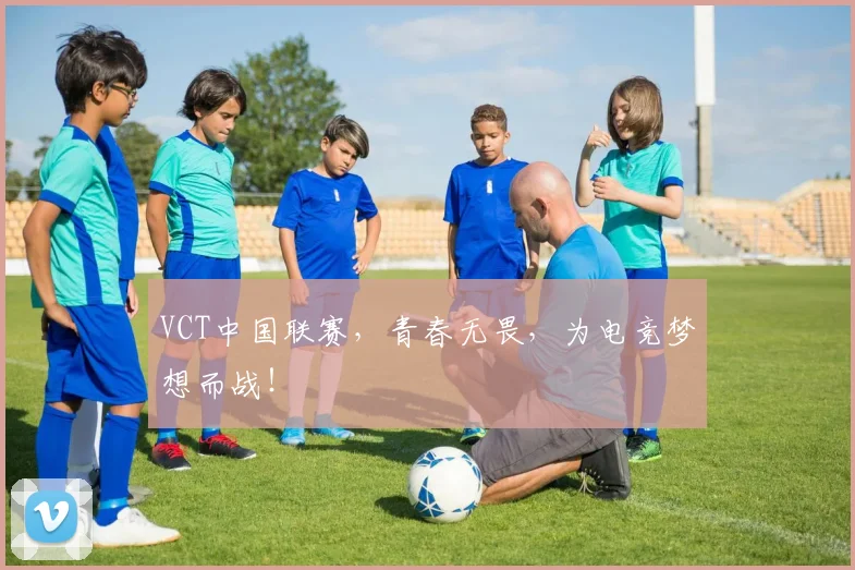 VCT中国联赛，青春无畏，为电竞梦想而战！