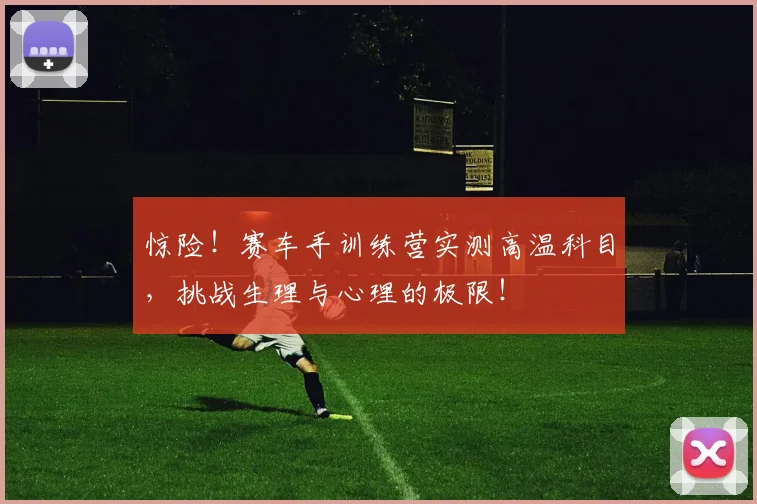 惊险！赛车手训练营实测高温科目，挑战生理与心理的极限！