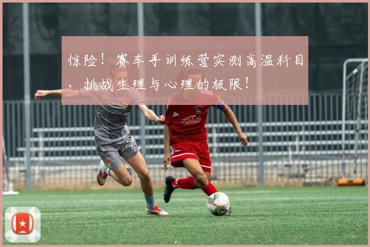 惊险！赛车手训练营实测高温科目，挑战生理与心理的极限！