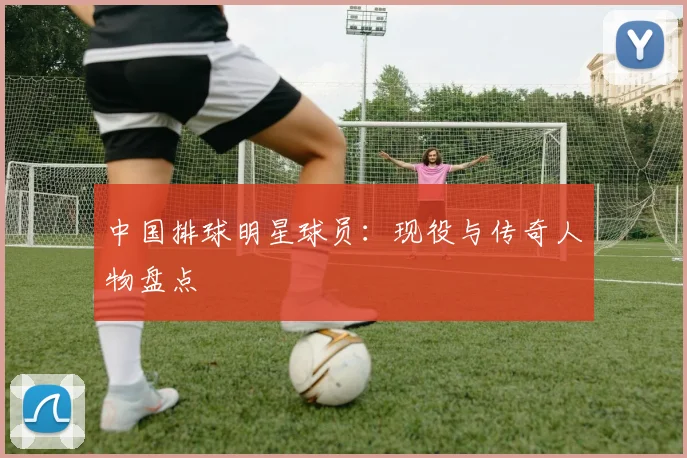 中国排球明星球员:现役与传奇人物盘点