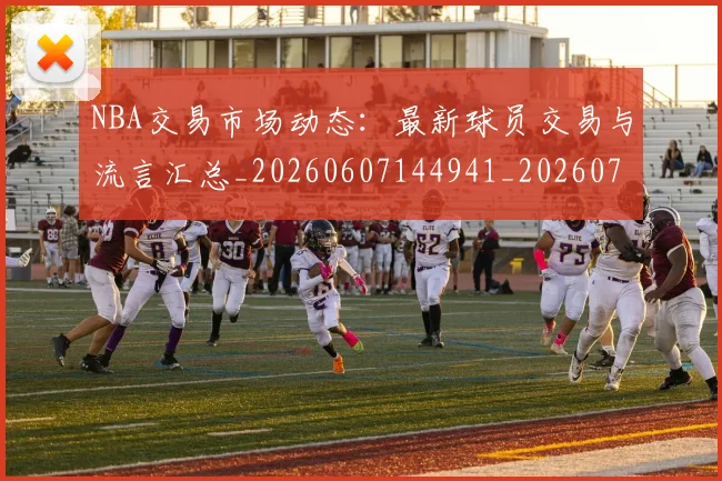 NBA交易市场动态：最新球员交易与流言汇总_20260607144941_20260702045006