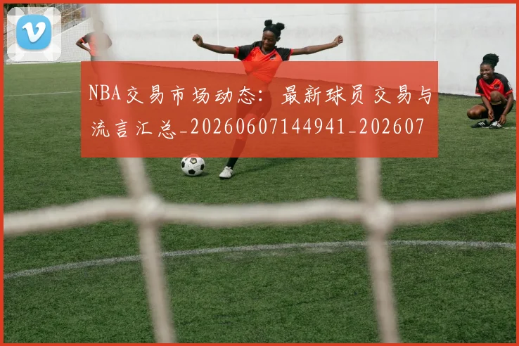 NBA交易市场动态：最新球员交易与流言汇总_20260607144941_20260702045006