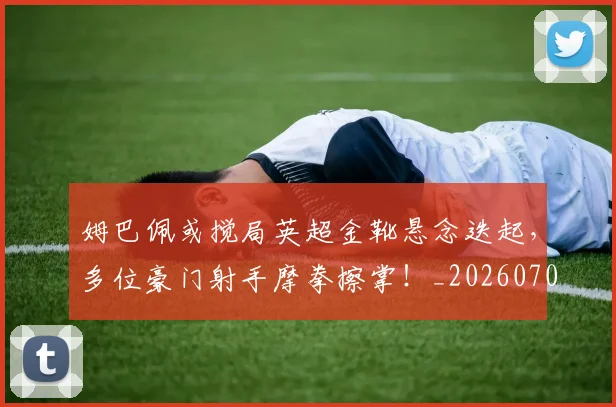 姆巴佩或搅局英超金靴悬念迭起，多位豪门射手摩拳擦掌！_20260707023836
