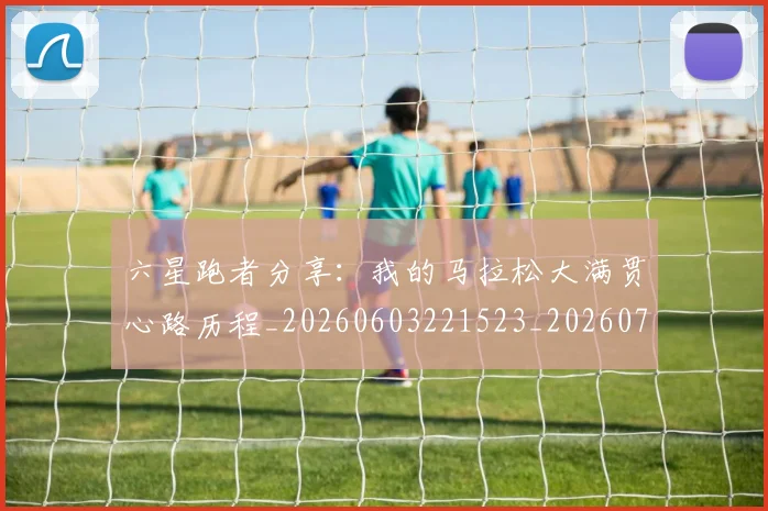 六星跑者分享:我的马拉松大满贯心路历程_20260603221523_20260707012221