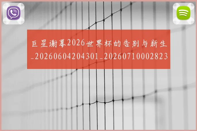 巨星谢幕2026世界杯的告别与新生_20260604204301_20260710002823