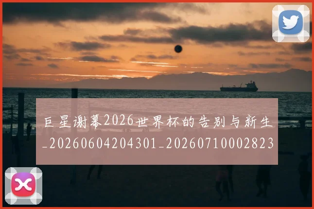 巨星谢幕2026世界杯的告别与新生_20260604204301_20260710002823