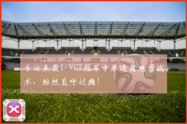 专访来袭！VCT冠军中单透露绝密战术，粉丝直呼过瘾！