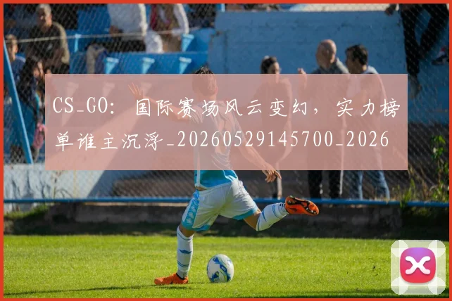 CS_GO：国际赛场风云变幻，实力榜单谁主沉浮_20260529145700_20260702041350