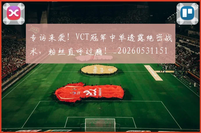 专访来袭！VCT冠军中单透露绝密战术，粉丝直呼过瘾！_20260531151417_20260702175510
